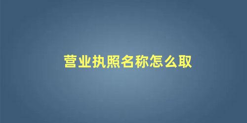 营业执照名字大全个体(个人营业执照名称怎么取)